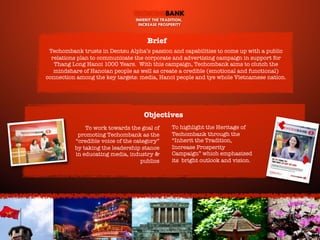 TECHCOMBANK
INHERIT THE TRADITION,
INCREASE PROSPERITY

Brief
Techombank trusts in Dentsu Alpha’s passion and capabilities to come up with a public
relations plan to communicate the corporate and advertising campaign in support for
Thang Long Hanoi 1000 Years. With this campaign, Techombank aims to clutch the
mindshare of Hanoian people as well as create a credible (emotional and functional)
connection among the key targets: media, Hanoi people and tye whole Vietnamese nation.

Objectives
To work towards the goal of
promoting Techombank as the
“credible voice of the category”
by taking the leadership stance
in educating media, industry &
publics

To highlight the Heritage of
Techombank through the
“Inherit the Tradition,
Increase Prosperity
Campaign” which emphasized
its bright outlook and vision.

Write-On the Prosperity

 