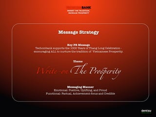TECHCOMBANK
INHERIT THE TRADITION,
INCREASE PROSPERITY

Message Strategy
Key PR Message
Techombank supports the 1000 Years of Thang Long Celebration encouraging ALL to nurture the tradition of Vietnamese Prosperity.
Theme

W!te-on "e Pro#e!ty
Messaging Manner
Emotional: Positive, Uplifting, and Proud
Functional: Factual, Achievement-focus and Credible

Write-On the Prosperity

 