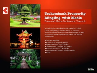 Techombank Prosperity
Mingling with Media
Press and Media Conference / Launch
A meet-up of members of the Press in a IndoChine Prosperity themed setup. It aims to
communicate the launch of the campaign as well
as communicate information about the bank’s
milestones:

•Garden-inspired
•Hanoi Lake inspired setup
•Speeches from Top Ofﬁcials
•Government Ofﬁcials as Guests
•Formal Launch of Campaign
•Promotion & Golden Coin Souvenir
•AVPs

Write-On the Prosperity

 
