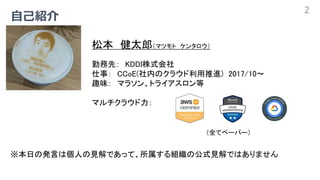 2
松本 健太郎（マツモト ケンタロウ）
勤務先： KDDI株式会社
仕事： CCoE(社内のクラウド利用推進) 2017/10～
趣味： マラソン、トライアスロン等
マルチクラウド力：
（全てペーパー）
※本日の発言は個人の見解であって、所属...