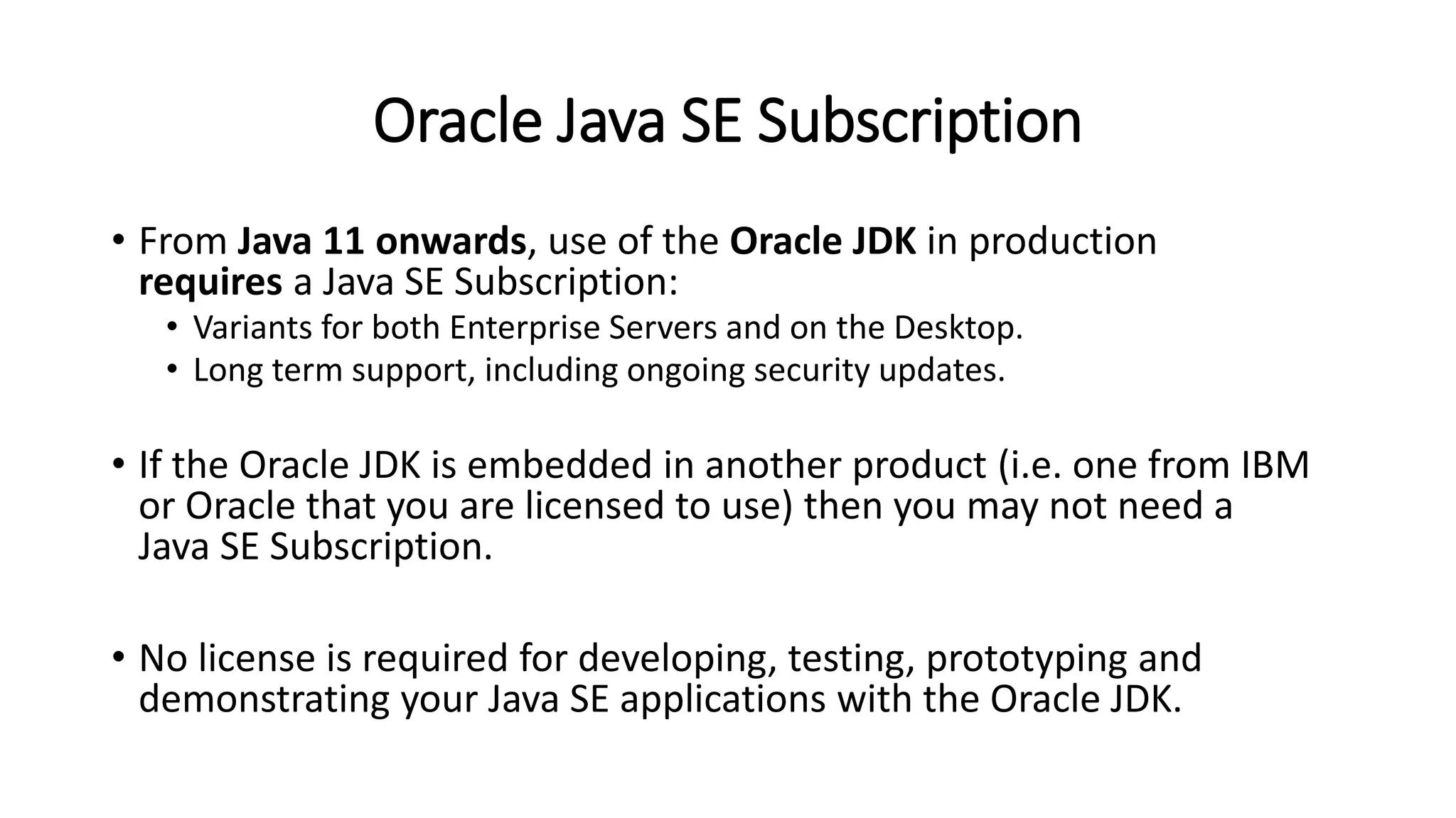 Oracle Java SE Subscription
• From Java 11 onwards, use of the Oracle JDK in production
requires a Java SE Subscription:
• Variants for both Enterprise Servers and on the Desktop.
• Long term support, including ongoing security updates.
• If the Oracle JDK is embedded in another product (i.e. one from IBM
or Oracle that you are licensed to use) then you may not need a
Java SE Subscription.
• No license is required for developing, testing, prototyping and
demonstrating your Java SE applications with the Oracle JDK.
 
