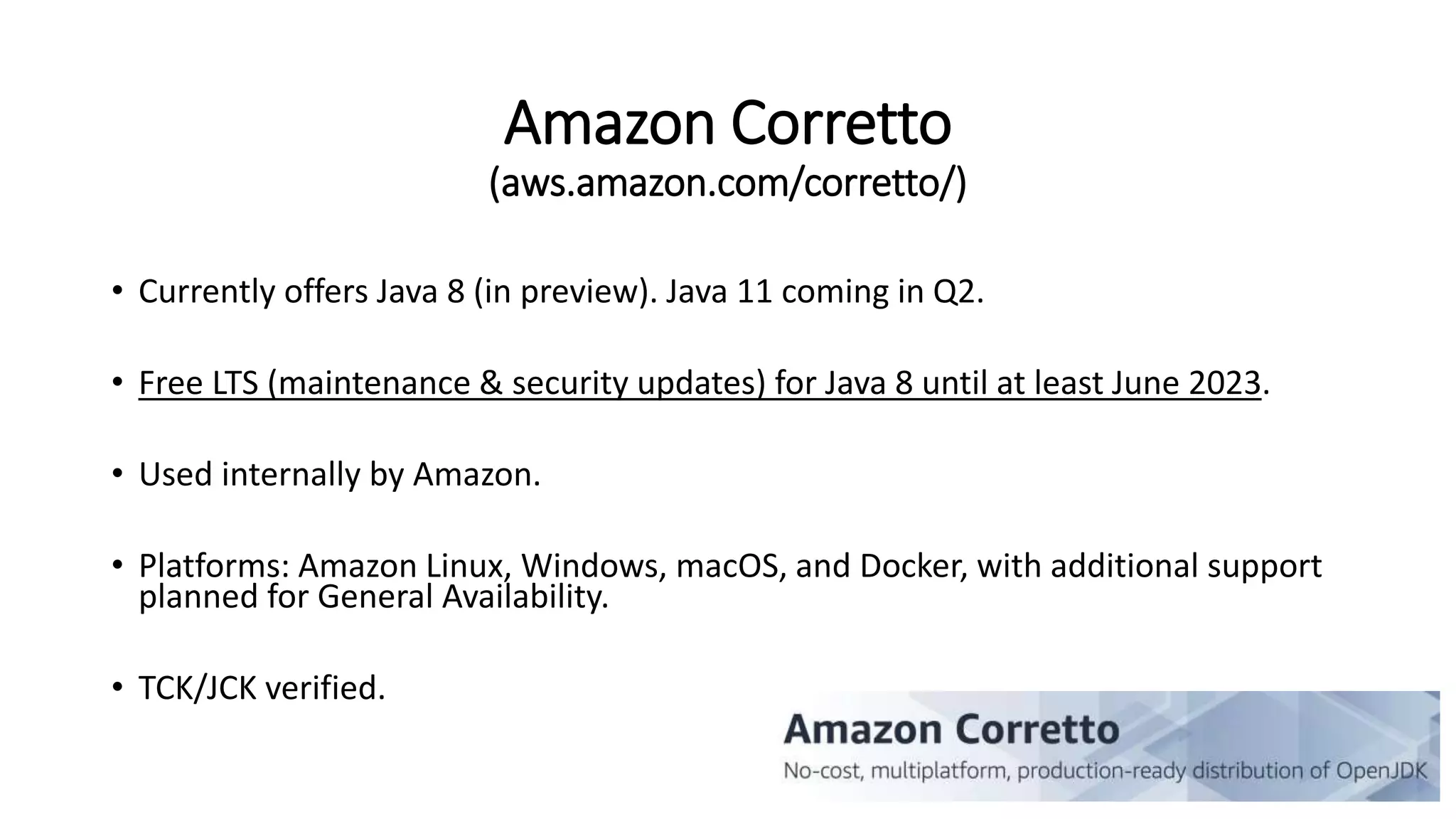 Amazon Corretto
(aws.amazon.com/corretto/)
• Currently offers Java 8 (in preview). Java 11 coming in Q2.
• Free LTS (maintenance & security updates) for Java 8 until at least June 2023.
• Used internally by Amazon.
• Platforms: Amazon Linux, Windows, macOS, and Docker, with additional support
planned for General Availability.
• TCK/JCK verified.
 