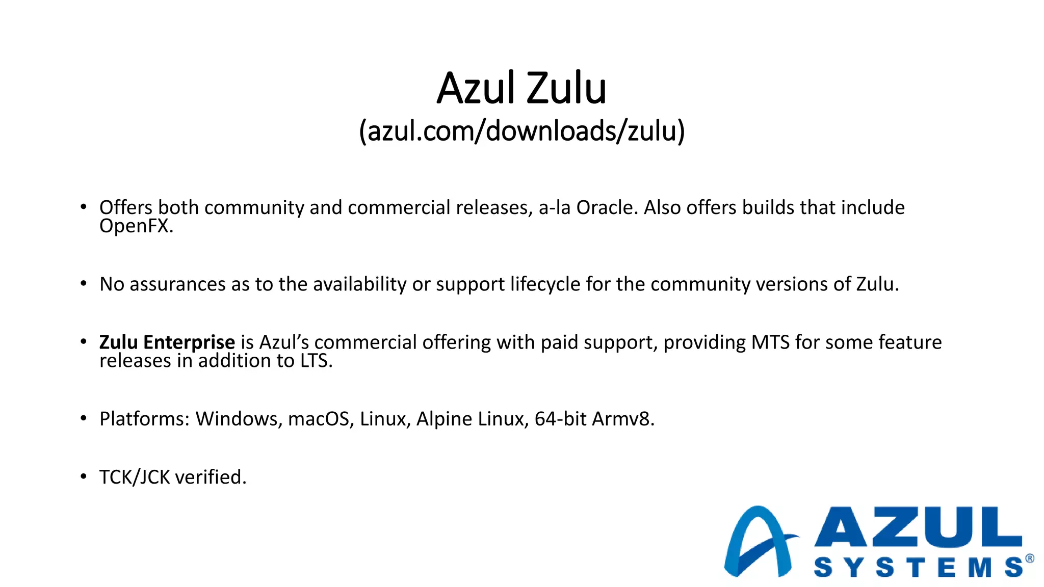 Azul Zulu
(azul.com/downloads/zulu)
• Offers both community and commercial releases, a-la Oracle. Also offers builds that include
OpenFX.
• No assurances as to the availability or support lifecycle for the community versions of Zulu.
• Zulu Enterprise is Azul’s commercial offering with paid support, providing MTS for some feature
releases in addition to LTS.
• Platforms: Windows, macOS, Linux, Alpine Linux, 64-bit Armv8.
• TCK/JCK verified.
 