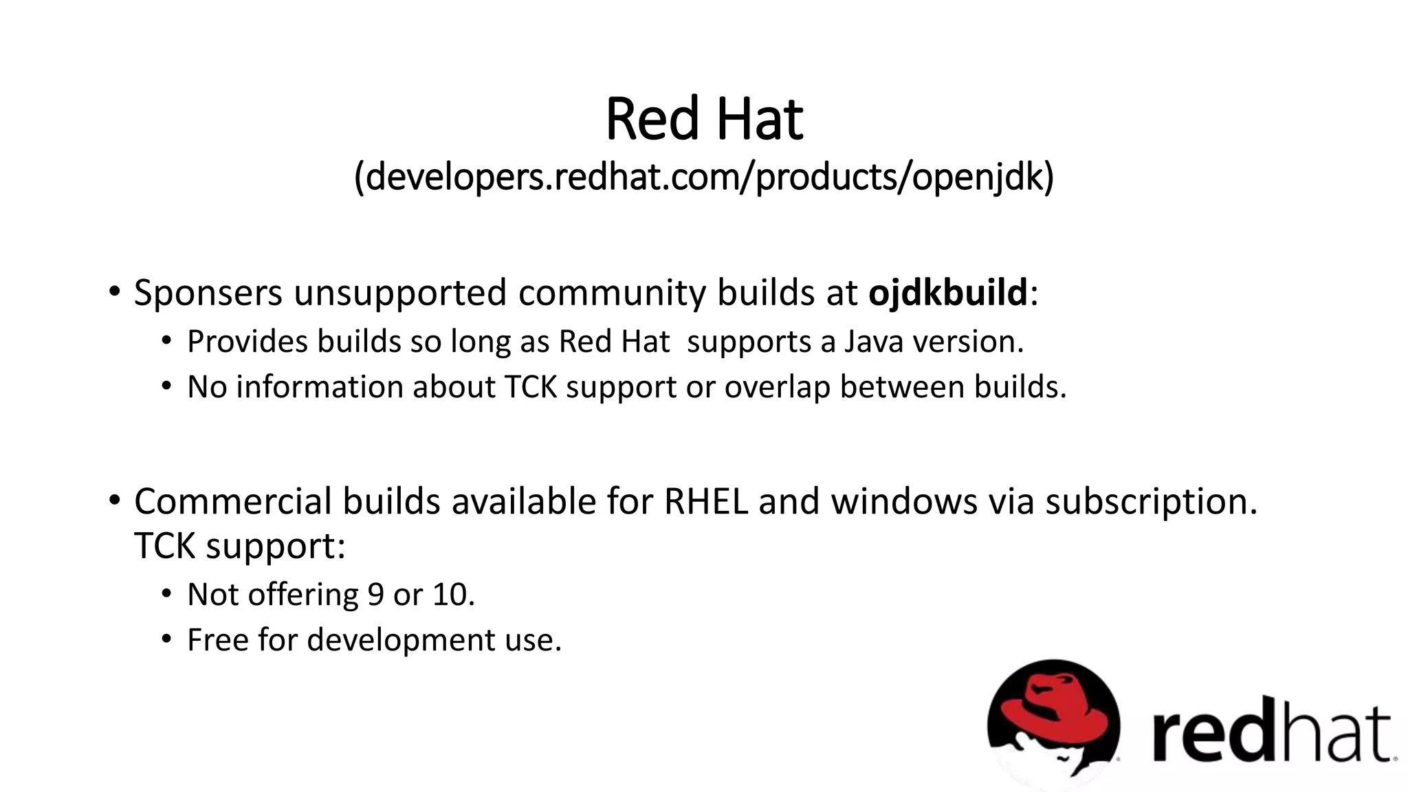 • Sponsers unsupported community builds at ojdkbuild:
• Provides builds so long as Red Hat supports a Java version.
• No information about TCK support or overlap between builds.
• Commercial builds available for RHEL and windows via subscription.
TCK support:
• Not offering 9 or 10.
• Free for development use.
Red Hat
(developers.redhat.com/products/openjdk)
 