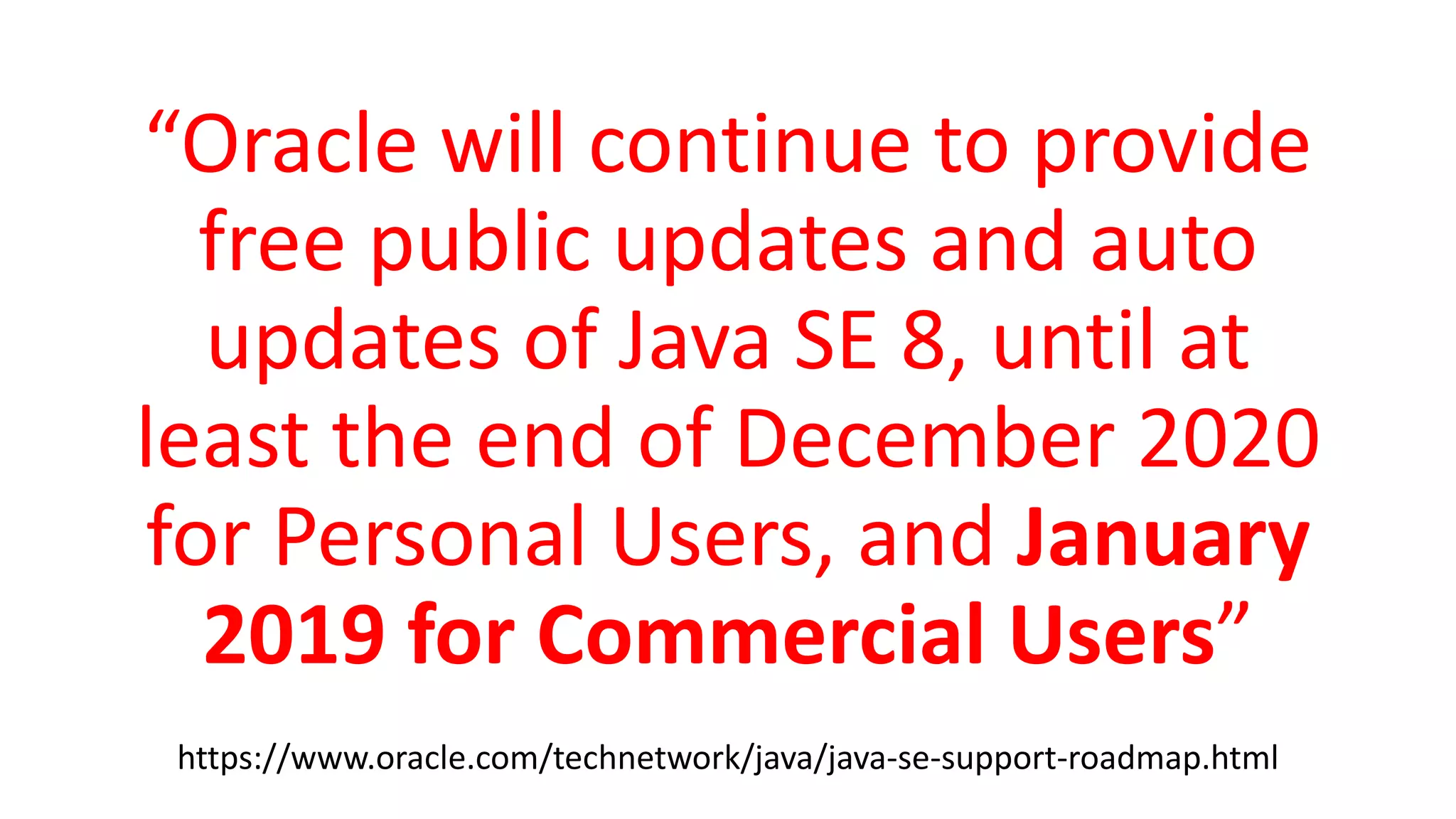 “Oracle will continue to provide
free public updates and auto
updates of Java SE 8, until at
least the end of December 2020
for Personal Users, and January
2019 for Commercial Users”
https://www.oracle.com/technetwork/java/java-se-support-roadmap.html
 