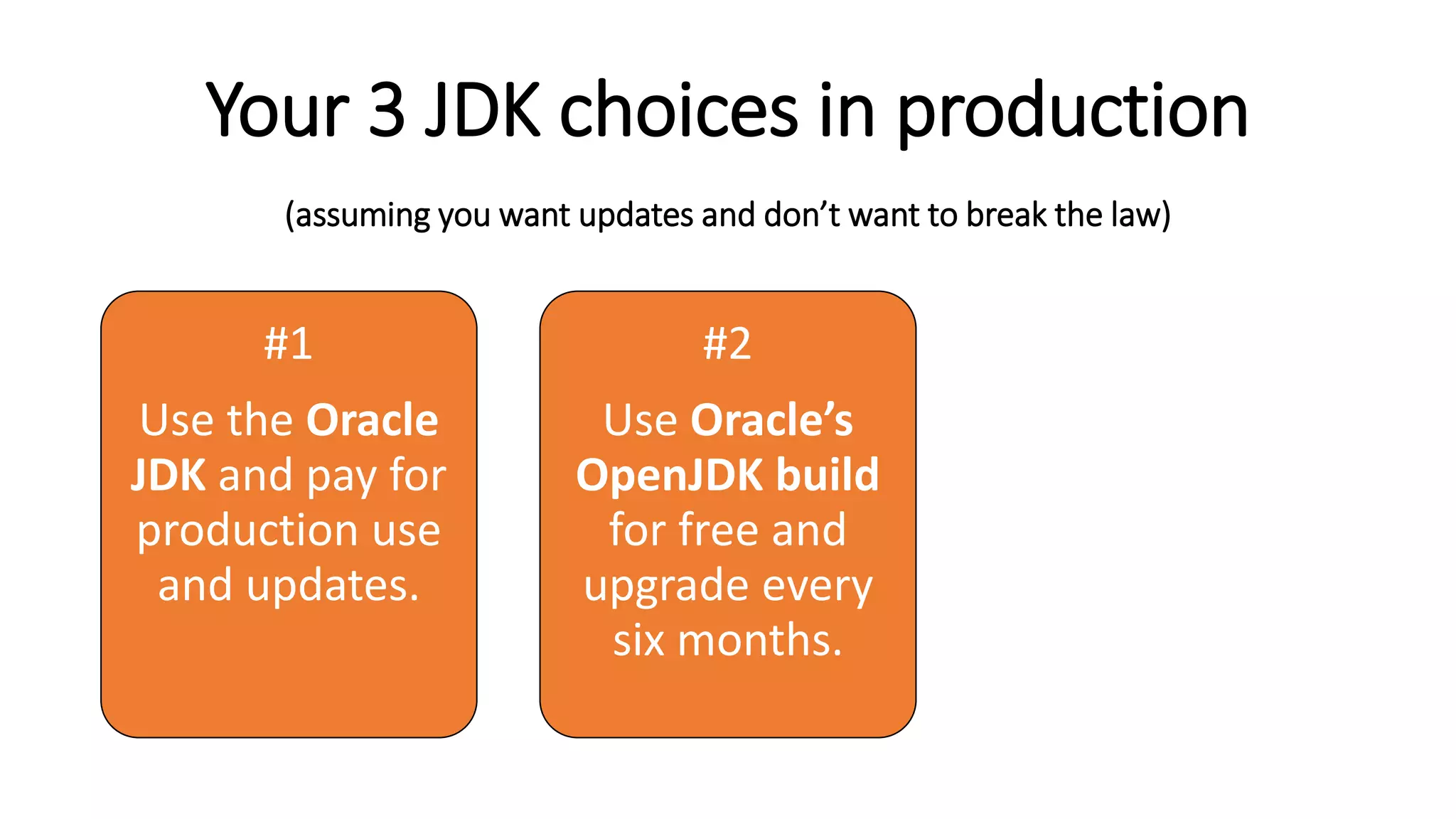 Your 3 JDK choices in production
(assuming you want updates and don’t want to break the law)
#1
Use the Oracle
JDK and pay for
production use
and updates.
#2
Use Oracle’s
OpenJDK build
for free and
upgrade every
six months.
#3
Look into
alternative
OpenJDK
builds and their
support plans.
 