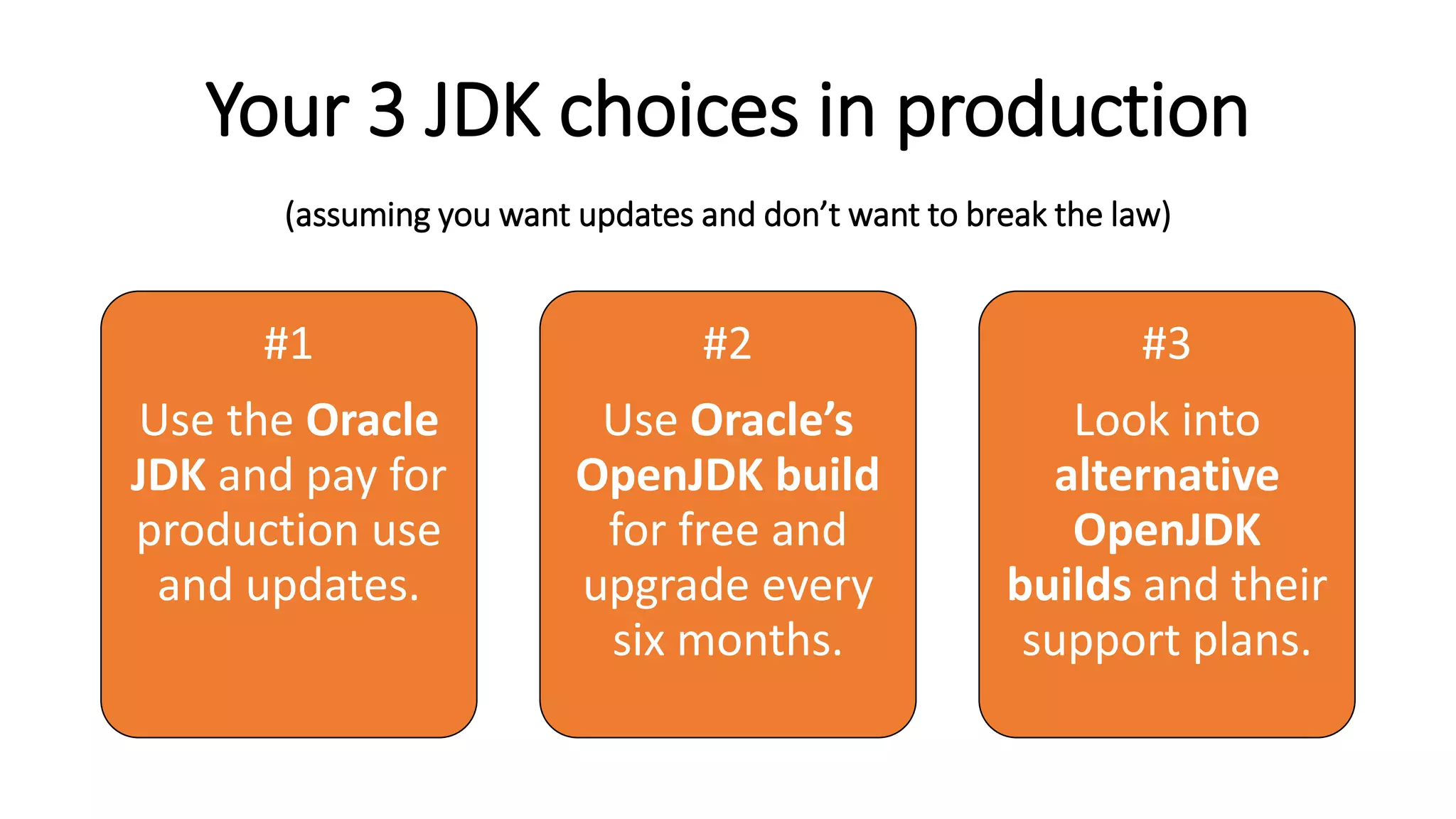 Your 3 JDK choices in production
(assuming you want updates and don’t want to break the law)
#1
Use the Oracle
JDK and pay for
production use
and updates.
#2
Use Oracle’s
OpenJDK build
for free and
upgrade every
six months.
#3
Look into
alternative
OpenJDK
builds and their
support plans.
 