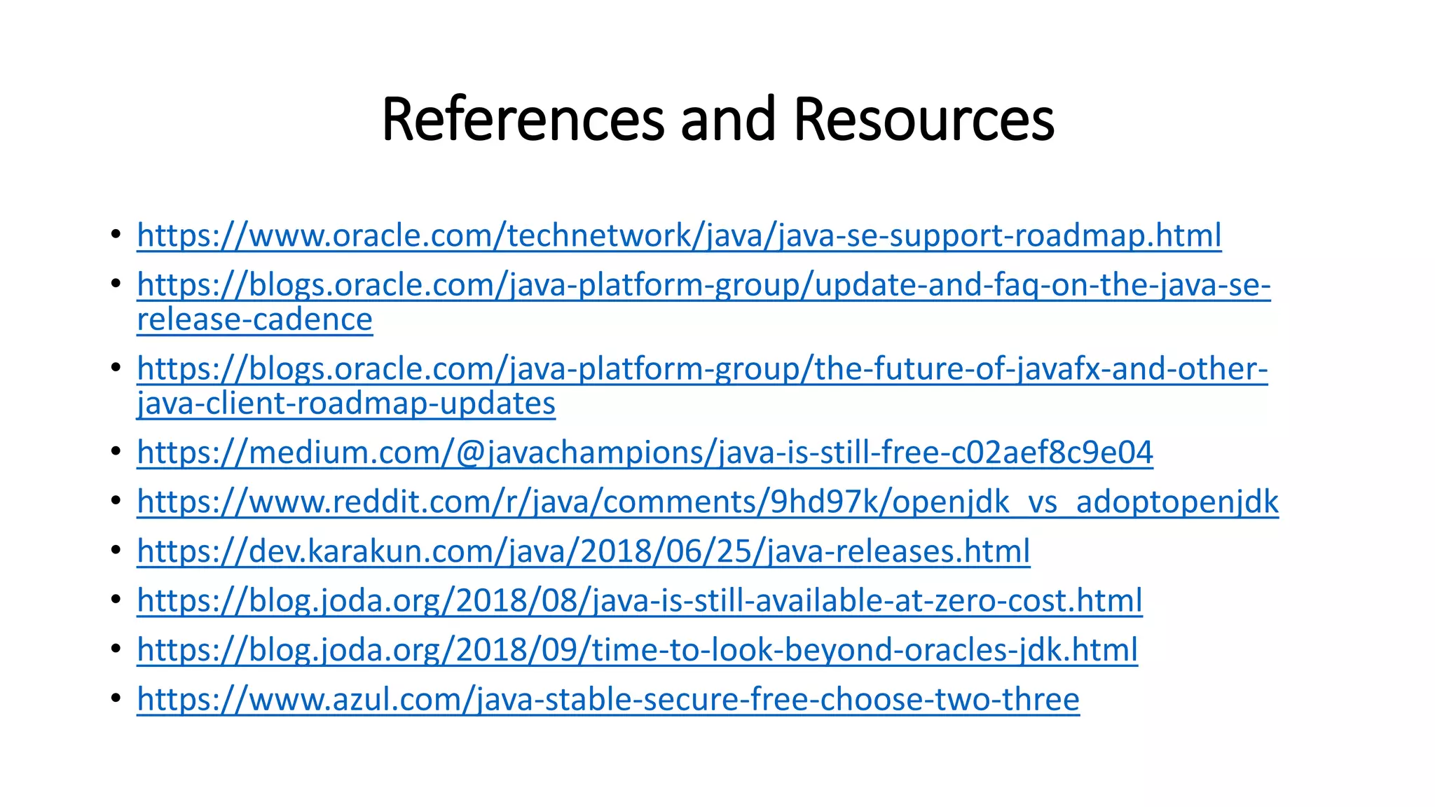 References and Resources
• https://www.oracle.com/technetwork/java/java-se-support-roadmap.html
• https://blogs.oracle.com/java-platform-group/update-and-faq-on-the-java-se-
release-cadence
• https://blogs.oracle.com/java-platform-group/the-future-of-javafx-and-other-
java-client-roadmap-updates
• https://medium.com/@javachampions/java-is-still-free-c02aef8c9e04
• https://www.reddit.com/r/java/comments/9hd97k/openjdk_vs_adoptopenjdk
• https://dev.karakun.com/java/2018/06/25/java-releases.html
• https://blog.joda.org/2018/08/java-is-still-available-at-zero-cost.html
• https://blog.joda.org/2018/09/time-to-look-beyond-oracles-jdk.html
• https://www.azul.com/java-stable-secure-free-choose-two-three
 