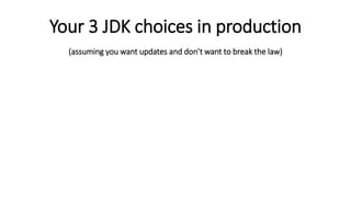 Your 3 JDK choices in production
(assuming you want updates and don’t want to break the law)
Use the
Oracle JDK
and pay for
production
use and
updates.
Use Oracle’s
OpenJDK
build for free
and upgrade
every six
months.
Look into
alternative
OpenJDK
builds and
their support
plans.
 