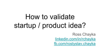 How to validate
startup / product idea?
Ross Chayka
linkedin.com/in/rchayka
fb.com/rostyslav.chayka
 