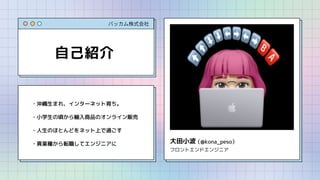 バッカム株式会社
自己紹介
・沖縄生まれ、インターネット育ち。
・小学生の頃から輸入商品のオンライン販売
・人生のほとんどをネット上で過ごす
・異業種から転職してエンジニアに 大田小波
フロントエンドエンジニア
（@kona_peso）
 