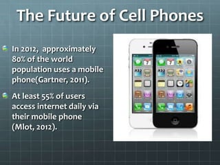 The Future of Cell Phones
In 2012, approximately
80% of the world
population uses a mobile
phone(Gartner, 2011).
At least ...
