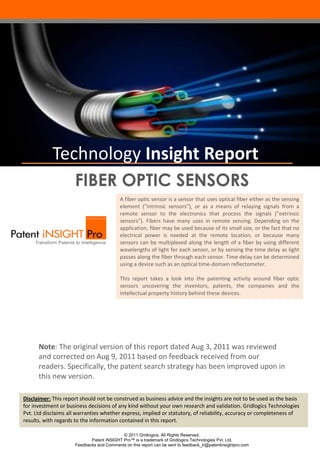 Technology Insight Report
                     FIBER OPTIC SENSORS
                                          A fiber optic sensor is a sensor that uses optical fiber either as the sensing
                                          element ("intrinsic sensors"), or as a means of relaying signals from a
                                          remote sensor to the electronics that process the signals ("extrinsic
                                          sensors"). Fibers have many uses in remote sensing. Depending on the
                                          application, fiber may be used because of its small size, or the fact that no
                                          electrical power is needed at the remote location, or because many
                                          sensors can be multiplexed along the length of a fiber by using different
                                          wavelengths of light for each sensor, or by sensing the time delay as light
                                          passes along the fiber through each sensor. Time delay can be determined
                                          using a device such as an optical time-domain reflectometer.

                                          This report takes a look into the patenting activity around fiber optic
                                          sensors uncovering the inventors, patents, the companies and the
                                          intellectual property history behind these devices.




      Note: The original version of this report dated Aug 3, 2011 was reviewed
      and corrected on Aug 9, 2011 based on feedback received from our
      readers. Specifically, the patent search strategy has been improved upon in
      this new version.

Disclaimer: This report should not be construed as business advice and the insights are not to be used as the basis
for investment or business decisions of any kind without your own research and validation. Gridlogics Technologies
Pvt. Ltd disclaims all warranties whether express, implied or statutory, of reliability, accuracy or completeness of
results, with regards to the information contained in this report.

                                           © 2011 Gridlogics. All Rights Reserved.
                            Patent iNSIGHT Pro™ is a trademark of Gridlogics Technologies Pvt. Ltd.
                     Feedbacks and Comments on this report can be sent to feedback_tr@patentinsightpro.com
 