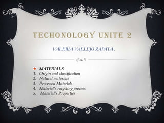 TECHONOLOGY UNITE 2
VALERIA VALLEJO ZAPATA .

1.
2.
3.
4.
5.

MATERIALS
Origin and classification
Natural materials
Processed Materials
Material’s recycling process
Material’s Properties

 