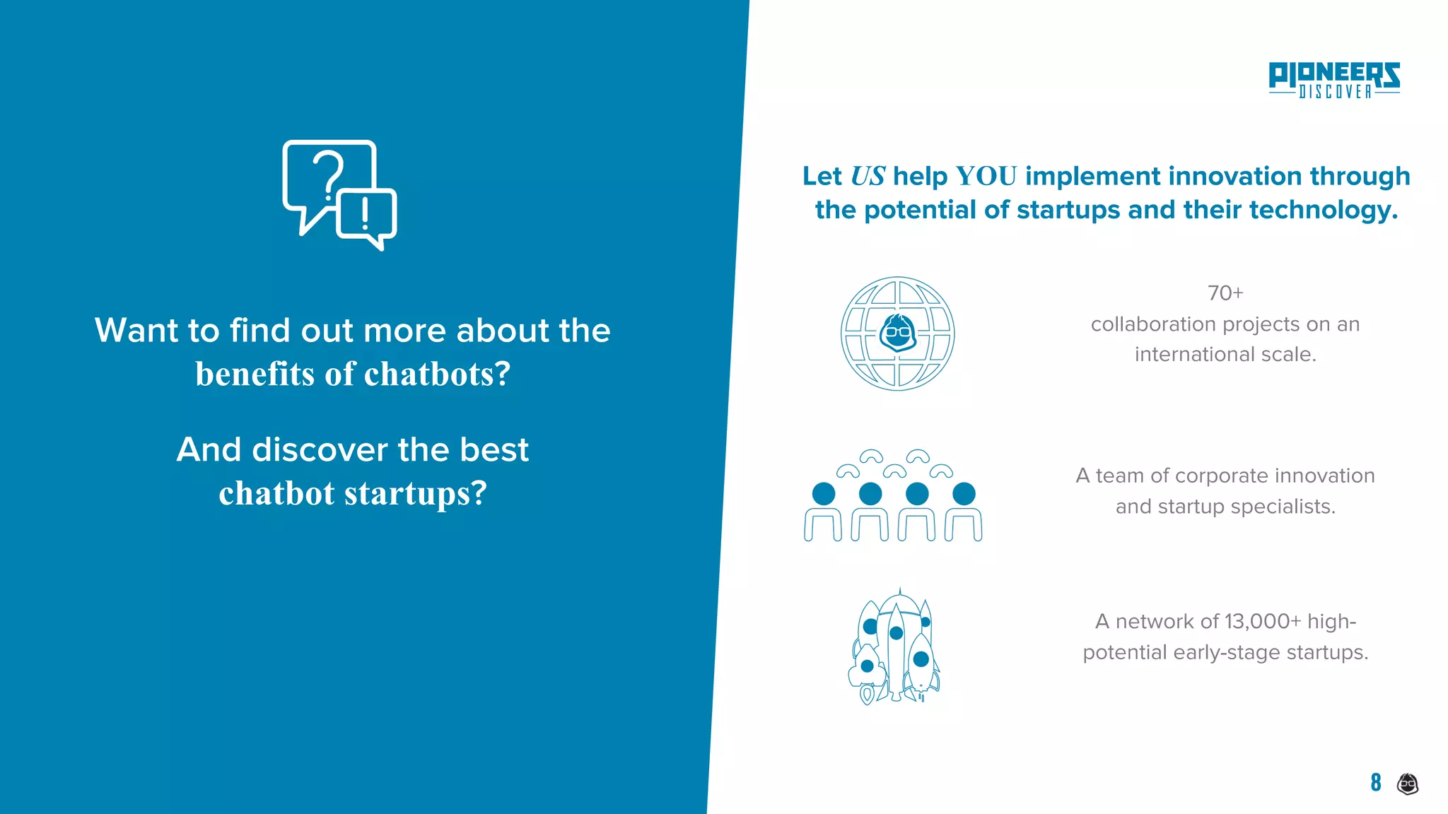 A team of corporate innovation
and startup specialists.
70+
collaboration projects on an
international scale.
A network of 13,000+ high-
potential early-stage startups.
Let US help YOU implement innovation through
the potential of startups and their technology.
Want to find out more about the
benefits of chatbots?
And discover the best
chatbot startups?
8
 