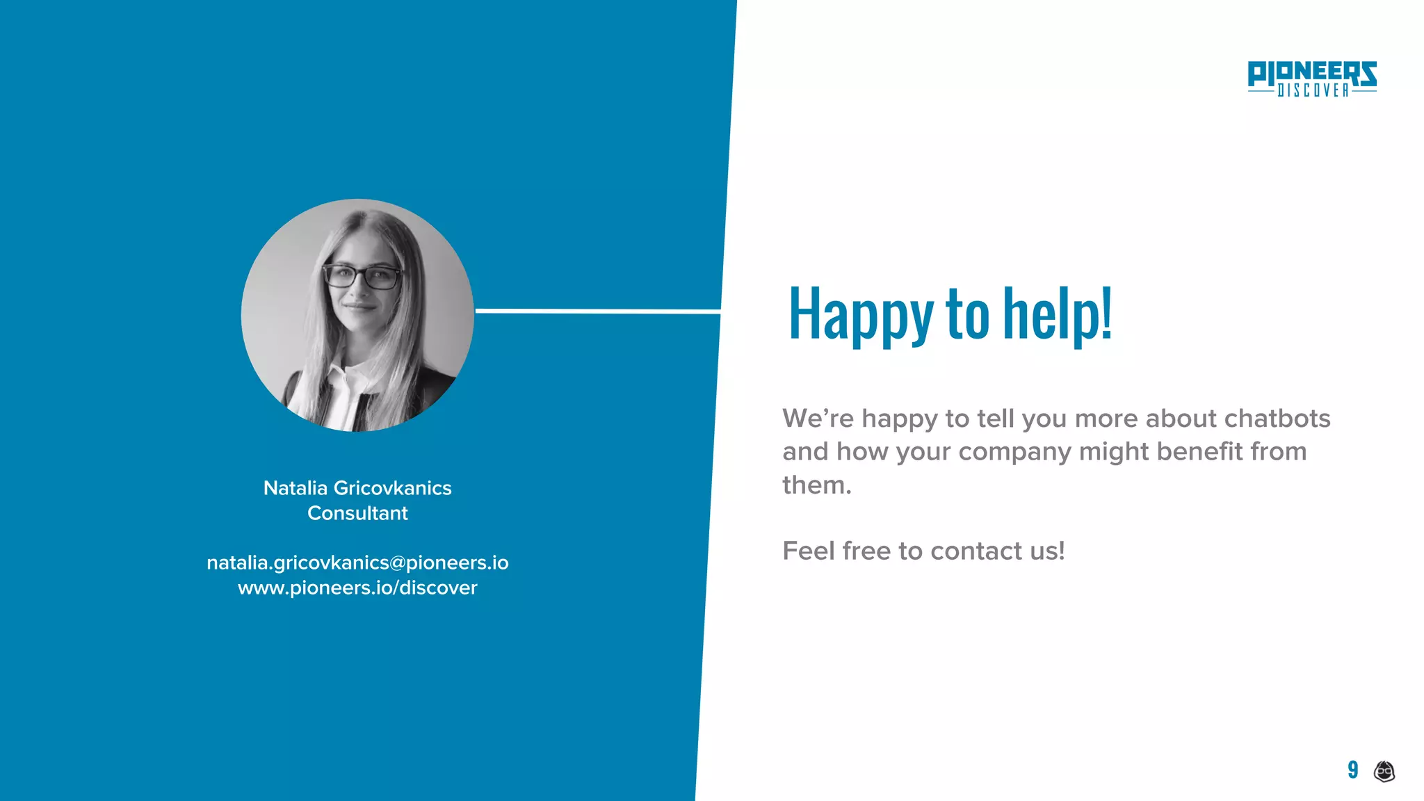 Happy to help!
Natalia Gricovkanics
Consultant
natalia.gricovkanics@pioneers.io
www.pioneers.io/discover
We’re happy to tell you more about chatbots
and how your company might benefit from
them.
Feel free to contact us!
9
 