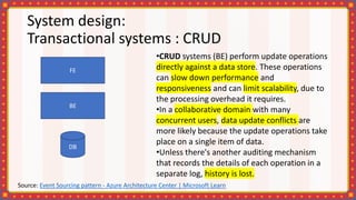 System design:
Transactional systems : CRUD
•CRUD systems (BE) perform update operations
directly against a data store. These operations
can slow down performance and
responsiveness and can limit scalability, due to
the processing overhead it requires.
•In a collaborative domain with many
concurrent users, data update conflicts are
more likely because the update operations take
place on a single item of data.
•Unless there's another auditing mechanism
that records the details of each operation in a
separate log, history is lost.
FE
BE
DB
Source: Event Sourcing pattern - Azure Architecture Center | Microsoft Learn
 