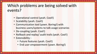 Which problems are being solved with
events?
• Operational control (yeah. Cool!)
• Scalability (yeah. Cool!)
• Communication tool (yawn. Boring!) with
business users/systems to talk usage scenarios
• De-coupling (yeah. Cool!)
• Rollback and replay/ audit trails (yeah. Cool!)
• Extensibility :
• Future features (yeah. Cool!)
• End user empowerment (yawn. Boring!)
 