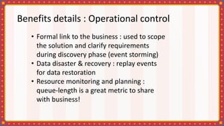 Benefits details : Operational control
• Formal link to the business : used to scope
the solution and clarify requirements
during discovery phase (event storming)
• Data disaster & recovery : replay events
for data restoration
• Resource monitoring and planning :
queue-length is a great metric to share
with business!
 