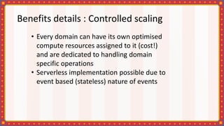 Benefits details : Controlled scaling
• Every domain can have its own optimised
compute resources assigned to it (cost!)
and are dedicated to handling domain
specific operations
• Serverless implementation possible due to
event based (stateless) nature of events
 