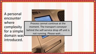 A personal
encounter
where
complexity
for a simple
domain was
introduced.
Process cannot continue at the
moment. The transport conveyor
behind the self-service drop off unit is
not running. Please wait....
 