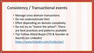 Consistency / Transactional events
• Manage cross domain transactions
• Do not underestimate this!
• Effort depending on domain complexity
• Do not try to “Invent the wheel”: There
are best practices and patterns available
• Tip! Follow Allard Buijze CTO & founder at
AxonIQ (on LinkedIn)
https://www.linkedin.com/in/abuijze/
 