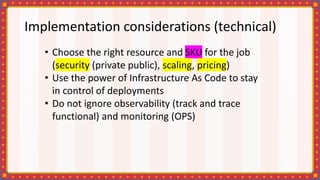 Implementation considerations (technical)
• Choose the right resource and SKU for the job
(security (private public), scaling, pricing)
• Use the power of Infrastructure As Code to stay
in control of deployments
• Do not ignore observability (track and trace
functional) and monitoring (OPS)
 