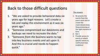 Back to those difficult questions
1. “We are asked to provide behavioral data six
years ago for legal reasons. Let’s create a
lab and replay the environment as it was six
years ago.”
2. “Someone compromised our datastores and
backups we need to recreate the data.”
3. “Someone from the business wants to tap
into key business events and act upon it.
And this is crucial and needs to happen
quick.”
The answers
1. Re-process the
events from the
event store and re-
create the
materialised views.
Stop processing at
the right moment in
time.
2. See 1
3. Provide access to
events or attach
specific events to
notification hub.
(codeless)
 