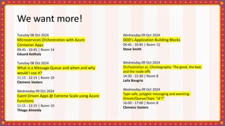 We want more!
Tuesday 08 Oct 2024
Microservices Orchestration with Azure
Container Apps
09:45 - 10:45 | Room 14
Eduard Keilholz
Tuesday 08 Oct 2024
What is a Message Queue and when and why
would I use it?
11:15 - 12:15 | Room 10
Clemens Vasters
Wednesday 09 Oct 2024
Event Driven Apps @ Extreme Scale using Azure
Functions
11:15 - 12:15 | Room 10
Thiago Almeida
Wednesday 09 Oct 2024
DDD's Application Building Blocks
09:45 - 10:45 | Room 12
Steve Smith
Wednesday 09 Oct 2024
Orchestration vs. Choreography: The good, the bad,
and the trade-offs
14:30 - 15:30 | Room 8
Laila Bougria
Wednesday 09 Oct 2024
Type-safe, polyglot messaging and eventing:
Stream/Queue/Topic "of T"
16:00 - 17:00 | Room 8
Clemens Vasters
 
