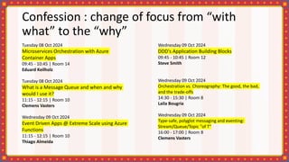 Confession : change of focus from “with
what” to the “why”
Tuesday 08 Oct 2024
Microservices Orchestration with Azure
Container Apps
09:45 - 10:45 | Room 14
Eduard Keilholz
Tuesday 08 Oct 2024
What is a Message Queue and when and why
would I use it?
11:15 - 12:15 | Room 10
Clemens Vasters
Wednesday 09 Oct 2024
Event Driven Apps @ Extreme Scale using Azure
Functions
11:15 - 12:15 | Room 10
Thiago Almeida
Wednesday 09 Oct 2024
DDD's Application Building Blocks
09:45 - 10:45 | Room 12
Steve Smith
Wednesday 09 Oct 2024
Orchestration vs. Choreography: The good, the bad,
and the trade-offs
14:30 - 15:30 | Room 8
Laila Bougria
Wednesday 09 Oct 2024
Type-safe, polyglot messaging and eventing:
Stream/Queue/Topic "of T"
16:00 - 17:00 | Room 8
Clemens Vasters
 