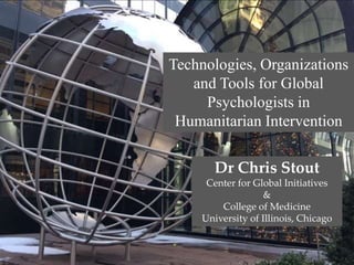 Dr Chris Stout
Center for Global Initiatives
&
College of Medicine
University of Illinois, Chicago
Technologies, Organizations
and Tools for Global
Psychologists in
Humanitarian Intervention
 