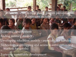 While we work to treat the ill, proven prevention
strategies include:
Economic development
Ending military conflict
Developing education models – especially for females
Technology leapfrogging and access to information (e.g.,
markets for goods)
Fostering sustainable development
 