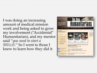I was doing an increasing
amount of medical mission
work and being asked to grow
my involvement (“Accidental”
Humanitarian), and my mentor
said “you need to start a
501(c)3.” So I went to those I
knew to learn how they did it
 