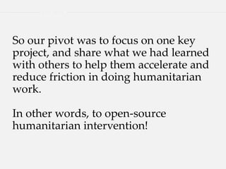 So our pivot was to focus on one key
project, and share what we had learned
with others to help them accelerate and
reduce friction in doing humanitarian
work.
In other words, to open-source
humanitarian intervention!
 