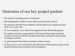 Outcomes of our key project partner
• We started a kindergarten in Tanzania.
• 40 kindergarten children were able to join primary school.
• It’s planned that 40 more children will be able to be registered once
they are 6 years old.
• 21 new students were able to be registered into the kindergarten.
• 22 orphan students supported by CGI passed their final national
exams in primary school and they have been selected to join public
secondary schools.
• 11 girls passed their final secondary school exams.
• 10 top scorers were selected by the Ministry of Education to join in the
special national government school program.
 