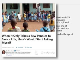 “73 Cents a Life”
• Huruma Designated Hospital and Kibosho Hospital deals with TB,
pneumonia, immunosuppression, diabetes, accidents/injuries,
hypertension, and one season, a particularly bad malaria epidemic.
• We were able to procure the proper medications needed, and at
follow-up, we learned that our partners had been able to treat and
thus help prevent over 4,100 people from dying of malaria.
• Twenty-eight percent of those infected were children under the age of
five — an even more vulnerable group.
• When calculating the cost, it averaged out to...
• 73 cents a life.
 