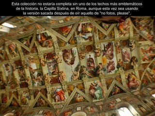 Esta colección no estaría completa sin uno de los techos más emblemáticos
de la historia, la Capilla Sixtina, en Roma, aunque esta vez sea usando
la versión sacada después de oír aquello de "no fotos, please".
 