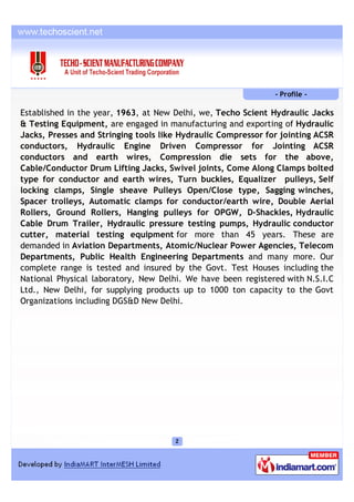 - Profile -

Established in the year, 1963, at New Delhi, we, Techo Scient Hydraulic Jacks
& Testing Equipment, are engaged in manufacturing and exporting of Hydraulic
Jacks, Presses and Stringing tools like Hydraulic Compressor for jointing ACSR
conductors, Hydraulic Engine Driven Compressor for Jointing ACSR
conductors and earth wires, Compression die sets for the above,
Cable/Conductor Drum Lifting Jacks, Swivel joints, Come Along Clamps bolted
type for conductor and earth wires, Turn buckles, Equalizer pulleys, Self
locking clamps, Single sheave Pulleys Open/Close type, Sagging winches,
Spacer trolleys, Automatic clamps for conductor/earth wire, Double Aerial
Rollers, Ground Rollers, Hanging pulleys for OPGW, D-Shackles, Hydraulic
Cable Drum Trailer, Hydraulic pressure testing pumps, Hydraulic conductor
cutter, material testing equipment for more than 45 years. These are
demanded in Aviation Departments, Atomic/Nuclear Power Agencies, Telecom
Departments, Public Health Engineering Departments and many more. Our
complete range is tested and insured by the Govt. Test Houses including the
National Physical laboratory, New Delhi. We have been registered with N.S.I.C
Ltd., New Delhi, for supplying products up to 1000 ton capacity to the Govt
Organizations including DGS&D New Delhi.
 