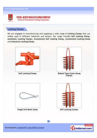 Locking Clamps:

We are engaged in manufacturing and supplying a wide range of Locking Clamps that are
widely used in different industries and sectors. Our range includes Self Locking Clamp,
Automatic Locking Clamps, Customized Self Locking Clamp, Customized Locking Clamp
and Industrial Locking Clamp.




           Self Locking Clamps                       Bolted Type Come Along
                                                             Clamps




          Single End Mesh Socks                        Self Locking Clamps
 