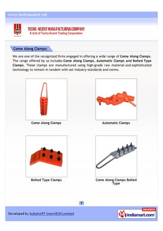 Come Along Clamps:

We are one of the recognized firms engaged in offering a wide range of Come Along Clamps.
The range offered by us includes Come Along Clamps, Automatic Clamps and Bolted Type
Clamps. These clamps are manufactured using high-grade raw material and sophisticated
technology to remain in tandem with set industry standards and norms.




           Come Along Clamps                             Automatic Clamps




           Bolted Type Clamps                        Come Along Clamps Bolted
                                                              Type
 
