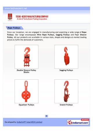 Rope Pulleys:

Since our inception, we are engaged in manufacturing and exporting a wide range of Rope
Pulleys. Our range encompasses Wire Rope Pulleys, Sagging Pulleys and Four Sheave
Pulley. All our products are available in various sizes, shapes and designs at market leading
prices to fulfill the demands of customers.




           Double Sheave Pulley                              Sagging Pulleys
                  Blocks




             Equalizer Pulleys                               Snatch Pulleys
 