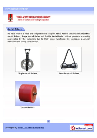 Aerial Rollers:

We have with us a wide and comprehensive range of Aerial Rollers that includes Industrial
Aerial Rollers, Single Aerial Roller and Double Aerial Roller. All our products are widely
appreciated by the customers due to their longer functional life, corrosion & abrasion
resistance and sturdy construction.




           Single Aerial Rollers                        Double Aerial Rollers




              Ground Rollers
 