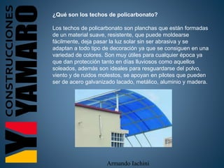 Armando Iachini
¿Qué son los techos de policarbonato?
Los techos de policarbonato son planchas que están formadas
de un material suave, resistente, que puede moldearse
fácilmente, deja pasar la luz solar sin ser abrasiva y se
adaptan a todo tipo de decoración ya que se consiguen en una
variedad de colores. Son muy útiles para cualquier época ya
que dan protección tanto en días lluviosos como aquellos
soleados, además son ideales para resguardarse del polvo,
viento y de ruidos molestos, se apoyan en pilotes que pueden
ser de acero galvanizado lacado, metálico, aluminio y madera.
 