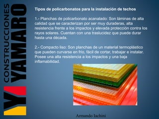 Armando Iachini
Tipos de policarbonatos para la instalación de techos
1.- Planchas de policarbonato acanalado: Son láminas de alta
calidad que se caracterizan por ser muy duraderas, alta
resistencia frente a los impactos y elevada protección contra los
rayos solares. Cuentan con una traslucidez que puede durar
hasta una década.
2.- Compacto liso: Son planchas de un material termoplástico
que pueden curvarse en frio, fácil de cortar, trabajar e instalar.
Posee una alta resistencia a los impactos y una baja
inflamabilidad.
 
