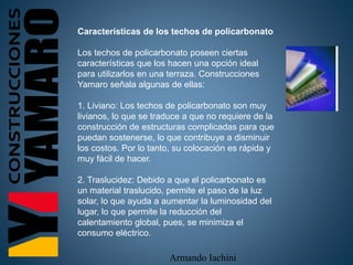 Armando Iachini
Características de los techos de policarbonato
Los techos de policarbonato poseen ciertas
características que los hacen una opción ideal
para utilizarlos en una terraza. Construcciones
Yamaro señala algunas de ellas:
1. Liviano: Los techos de policarbonato son muy
livianos, lo que se traduce a que no requiere de la
construcción de estructuras complicadas para que
puedan sostenerse, lo que contribuye a disminuir
los costos. Por lo tanto, su colocación es rápida y
muy fácil de hacer.
2. Traslucidez: Debido a que el policarbonato es
un material traslucido, permite el paso de la luz
solar, lo que ayuda a aumentar la luminosidad del
lugar, lo que permite la reducción del
calentamiento global, pues, se minimiza el
consumo eléctrico.
 