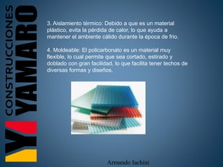 Armando Iachini
3. Aislamiento térmico: Debido a que es un material
plástico, evita la pérdida de calor, lo que ayuda a
mantener el ambiente cálido durante la época de frio.
4. Moldeable: El policarbonato es un material muy
flexible, lo cual permite que sea cortado, estirado y
doblado con gran facilidad, lo que facilita tener techos de
diversas formas y diseños.
 