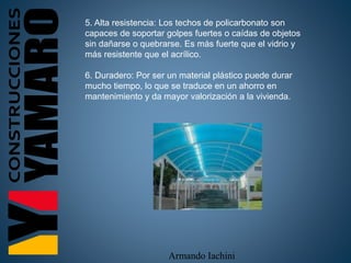 Armando Iachini
5. Alta resistencia: Los techos de policarbonato son
capaces de soportar golpes fuertes o caídas de objetos
sin dañarse o quebrarse. Es más fuerte que el vidrio y
más resistente que el acrílico.
6. Duradero: Por ser un material plástico puede durar
mucho tiempo, lo que se traduce en un ahorro en
mantenimiento y da mayor valorización a la vivienda.
 