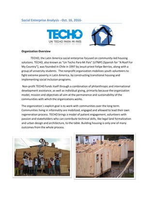 Social Enterprise Analysis - Oct. 16, 2016-
Organization Overview
TECHO, the Latin America social enterprise focused on community-led housing
solutions. TECHO, also known as “Un Techo Para Mi País” (UTMP) (Spanish for “A Roof For
My Country”), was founded in Chile in 1997 by Jesuit priest Felipe Berríos, along with a
group of university students. The nonprofit organization mobilizes youth volunteers to
fight extreme poverty in Latin America, by constructing transitional housing and
implementing social inclusion programs.
Non-profit TECHO funds itself through a combination of philanthropic and international
development assistance, as well as individual giving, primarily because the organization
model, mission and objectives all aim at the permanence and sustainability of the
communities with which the organizations works.
The organization´s explicit goal is to work with communities over the long term.
Communities living in informality are mobilized, engaged and allowed to lead their own
regeneration process. TECHO brings a model of patient engagement, volunteers with
passion and stakeholders who can contribute technical skills, like legal land formalization
and urban design and architecture, to the table. Building housing is only one of many
outcomes from the whole process.
 