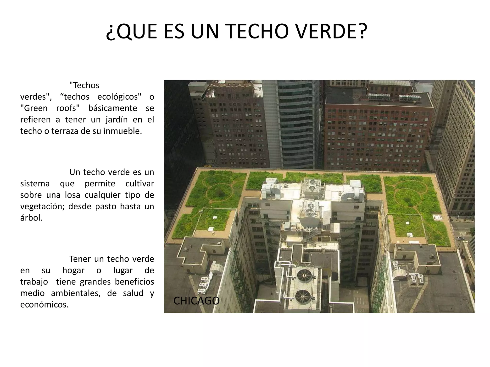 ¿QUE ES UN TECHO VERDE?	"Techos verdes", “techos ecológicos" o "Green roofs" básicamente se refieren a tener un jardín en el techo o terraza de su inmueble.Un techo verde es un sistema que permite cultivar sobre una losa cualquier tipo de vegetación; desde pasto hasta un árbol. 	Tener un techo verde en su hogar o lugar de trabajo  tiene grandes beneficios medio ambientales, de salud y económicos.CHICAGO