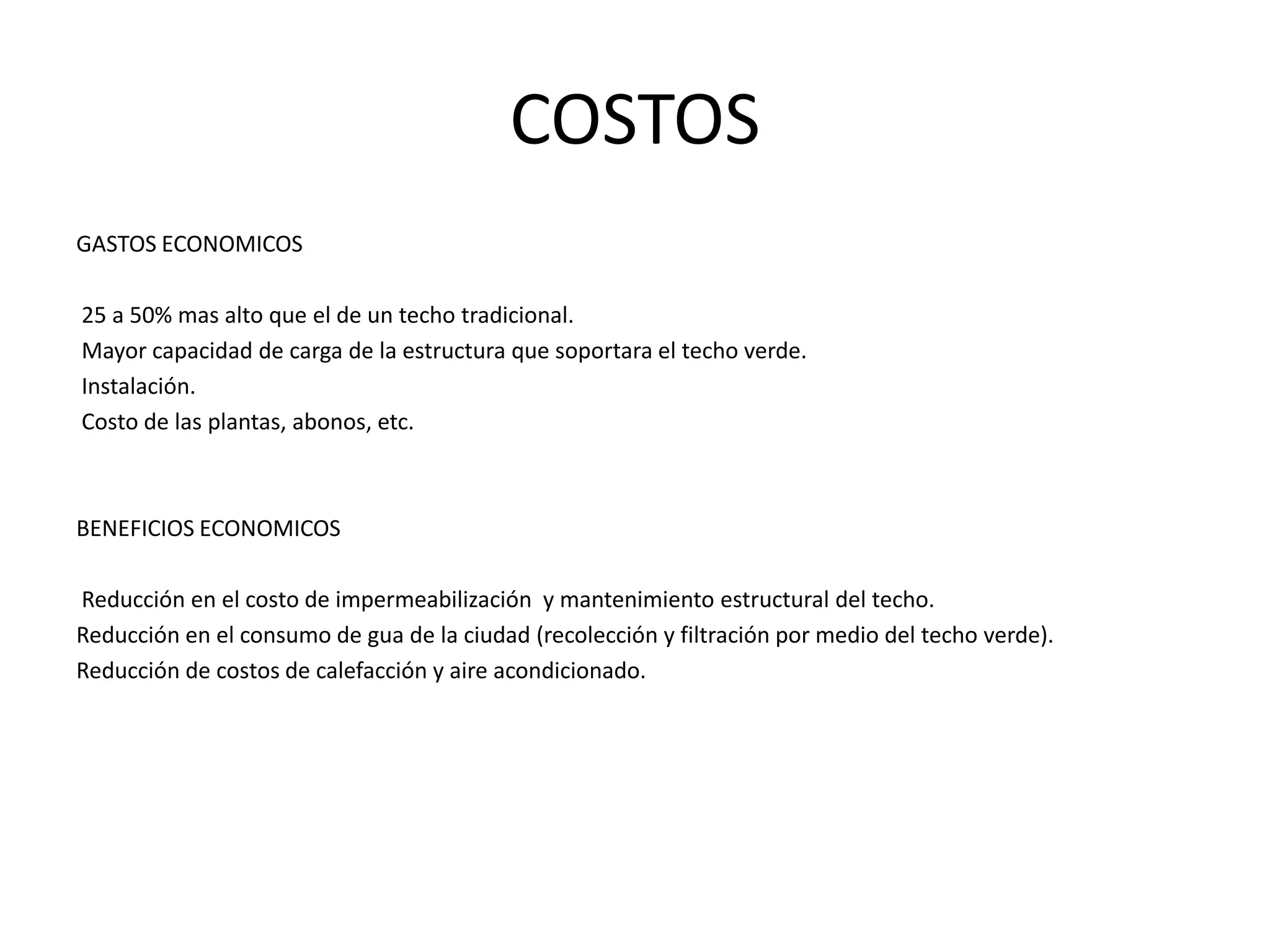 COSTOSGASTOS ECONOMICOS 25 a 50% mas alto que el de un techo tradicional. Mayor capacidad de carga de la estructura que soportara el techo verde. Instalación. Costo de las plantas, abonos, etc.BENEFICIOS ECONOMICOS Reducción en el costo de impermeabilización  y mantenimiento estructural del techo.Reducción en el consumo de gua de la ciudad (recolección y filtración por medio del techo verde).Reducción de costos de calefacción y aire acondicionado.